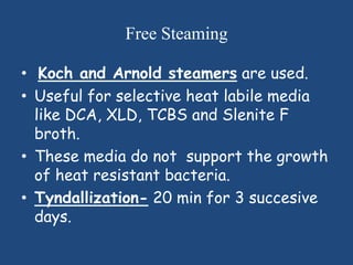 Free Steaming

• Koch and Arnold steamers are used.
• Useful for selective heat labile media
  like DCA, XLD, TCBS and Slenite F
  broth.
• These media do not support the growth
  of heat resistant bacteria.
• Tyndallization- 20 min for 3 succesive
  days.
 