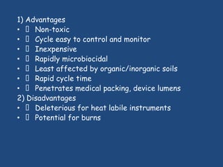 1) Advantages
•  Non-toxic
•  Cycle easy to control and monitor
•  Inexpensive
•  Rapidly microbiocidal
•  Least affected by organic/inorganic soils
•  Rapid cycle time
•  Penetrates medical packing, device lumens
2) Disadvantages
•  Deleterious for heat labile instruments
•  Potential for burns
 