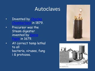 Autoclaves
•   Invented by Charles
    Chamberland in 1879.
•   Precursor was the
    Steam digester
    invented by Denis
    Papin in 1679.
•   At correct temp lethal
    to all
    bacteria, viruses, fung
    i & protozoa.
 