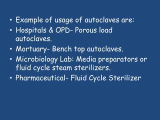 • Example of usage of autoclaves are:
• Hospitals & OPD- Porous load
  autoclaves.
• Mortuary- Bench top autoclaves.
          :

• Microbiology Lab: Media preparators or
  fluid cycle steam sterilizers.
• Pharmaceutical- Fluid Cycle Sterilizer
 