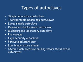 Types of autoclaves
•   Simple laboratory autoclave
•   Transportable bench top autoclaves
•   Large simple autoclave
•   Downward displacement autoclave
•   Multipurpose laboratory autoclave
•   Pre vacuum
•   High security autoclave.
•   Porous load sterilizer.
•   Low temperature steam.
•   Steam flash pressure pulsing steam sterilization
    autoclaves
 