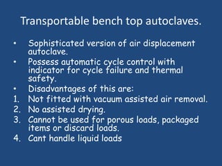 Transportable bench top autoclaves.
•  Sophisticated version of air displacement
   autoclave.
• Possess automatic cycle control with
   indicator for cycle failure and thermal
   safety.
• Disadvantages of this are:
1. Not fitted with vacuum assisted air removal.
2. No assisted drying.
3. Cannot be used for porous loads, packaged
   items or discard loads.
4. Cant handle liquid loads
 
