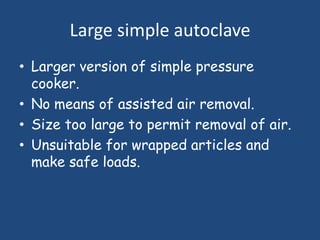 Large simple autoclave
• Larger version of simple pressure
  cooker.
• No means of assisted air removal.
• Size too large to permit removal of air.
• Unsuitable for wrapped articles and
  make safe loads.
 