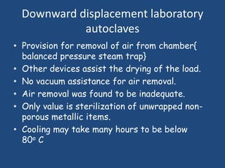Downward displacement laboratory
            autoclaves
• Provision for removal of air from chamber{
  balanced pressure steam trap}
• Other devices assist the drying of the load.
• No vacuum assistance for air removal.
• Air removal was found to be inadequate.
• Only value is sterilization of unwrapped non-
  porous metallic items.
• Cooling may take many hours to be below
  80o C
 