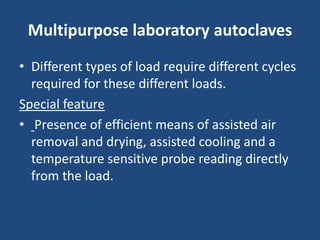 Multipurpose laboratory autoclaves
• Different types of load require different cycles
  required for these different loads.
Special feature
• Presence of efficient means of assisted air
  removal and drying, assisted cooling and a
  temperature sensitive probe reading directly
  from the load.
 