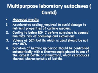 Multipurpose laboratory autoclaves (
               Contd)
•    Aqueous media
1.   Accelerated cooling required to avoid damage to
     nutrient properties of culture medium.
2.   Cooling to below 80o C before autoclave is opened
     minimize risk of breakage and explosions.
3.   Volume of DIN bottle which is used should be not
     over 80%.
4.   Duration of heating up period should be controlled
     automatically with a thermocouple placed in one of
     the largest bottle or simulators, which reproduces
     thermal characteristic of bottle.
 
