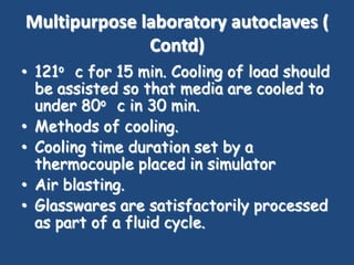 Multipurpose laboratory autoclaves (
              Contd)
• 121o c for 15 min. Cooling of load should
  be assisted so that media are cooled to
  under 80o c in 30 min.
• Methods of cooling.
• Cooling time duration set by a
  thermocouple placed in simulator
• Air blasting.
• Glasswares are satisfactorily processed
  as part of a fluid cycle.
 