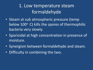 1. Low temperature steam
             formaldehyde
• Steam at sub atmospheric pressure (temp
  below 100o C) kills the spores of thermophilic
  bacteria very slowly.
• Sporicidal at high concentration in presence of
  moisture.
• Synergism between formaldehyde and steam.
• Difficulty in combining the two.
 