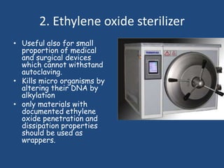 2. Ethylene oxide sterilizer
• Useful also for small
  proportion of medical
  and surgical devices
  which cannot withstand
  autoclaving.
• Kills micro organisms by
  altering their DNA by
  alkylation
• only materials with
  documented ethylene
  oxide penetration and
  dissipation properties
  should be used as
  wrappers.
 