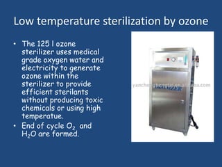 Low temperature sterilization by ozone
• The 125 l ozone
  sterilizer uses medical
  grade oxygen water and
  electricity to generate
  ozone within the
  sterilizer to provide
  efficient sterilants
  without producing toxic
  chemicals or using high
  temperatue.
• End of cycle O2 and
  H2O are formed.
 