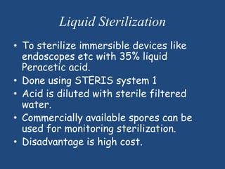 Liquid Sterilization
• To sterilize immersible devices like
  endoscopes etc with 35% liquid
  Peracetic acid.
• Done using STERIS system 1
• Acid is diluted with sterile filtered
  water.
• Commercially available spores can be
  used for monitoring sterilization.
• Disadvantage is high cost.
 