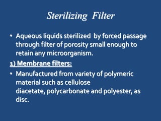 Sterilizing Filter
• Aqueous liquids sterilized by forced passage
  through filter of porosity small enough to
  retain any microorganism.
1) Membrane filters:
• Manufactured from variety of polymeric
  material such as cellulose
  diacetate, polycarbonate and polyester, as
  disc.
 