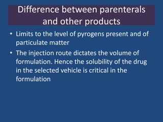 Difference between parenterals
         and other products
• Limits to the level of pyrogens present and of
  particulate matter
• The injection route dictates the volume of
  formulation. Hence the solubility of the drug
  in the selected vehicle is critical in the
  formulation
 