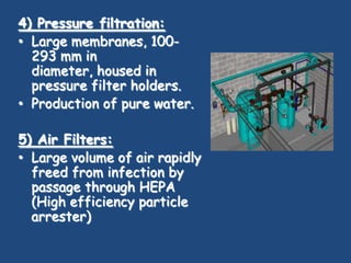 4) Pressure filtration:
• Large membranes, 100-
  293 mm in
  diameter, housed in
  pressure filter holders.
• Production of pure water.

5) Air Filters:
• Large volume of air rapidly
  freed from infection by
  passage through HEPA
  (High efficiency particle
  arrester)
 