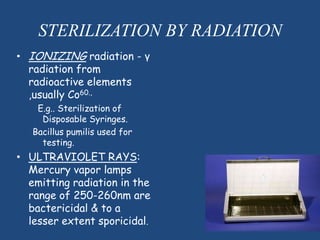 STERILIZATION BY RADIATION
• IONIZING radiation - γ
  radiation from
  radioactive elements
  ,usually Co60.,
    E.g.. Sterilization of
     Disposable Syringes.
   Bacillus pumilis used for
     testing.
• ULTRAVIOLET RAYS:
  Mercury vapor lamps
  emitting radiation in the
  range of 250-260nm are
  bactericidal & to a
  lesser extent sporicidal.
 