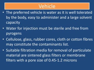 Vehicle
• The preferred vehicle is water as it is well tolerated
  by the body, easy to administer and a large solvent
  capacity
• Water for injection must be sterile and free from
  pyrogens
• Cellulose, glass, rubber cores, cloth or cotton fibres
  may constitute the contaminants list.
• Suitable filtration media for removal of particulate
  material are sintered glass filters or membrane
  filters with a pore size of 0.45-1.2 microns
 