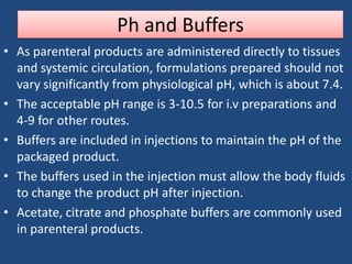 Ph and Buffers
• As parenteral products are administered directly to tissues
  and systemic circulation, formulations prepared should not
  vary significantly from physiological pH, which is about 7.4.
• The acceptable pH range is 3-10.5 for i.v preparations and
  4-9 for other routes.
• Buffers are included in injections to maintain the pH of the
  packaged product.
• The buffers used in the injection must allow the body fluids
  to change the product pH after injection.
• Acetate, citrate and phosphate buffers are commonly used
  in parenteral products.
 
