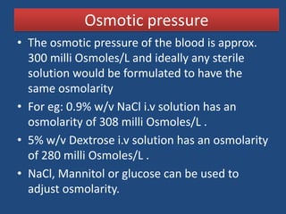 Osmotic pressure
• The osmotic pressure of the blood is approx.
  300 milli Osmoles/L and ideally any sterile
  solution would be formulated to have the
  same osmolarity
• For eg: 0.9% w/v NaCl i.v solution has an
  osmolarity of 308 milli Osmoles/L .
• 5% w/v Dextrose i.v solution has an osmolarity
  of 280 milli Osmoles/L .
• NaCl, Mannitol or glucose can be used to
  adjust osmolarity.
 