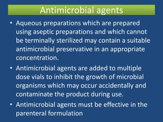 Antimicrobial agents
• Aqueous preparations which are prepared
  using aseptic preparations and which cannot
  be terminally sterilized may contain a suitable
  antimicrobial preservative in an appropriate
  concentration.
• Antimicrobial agents are added to multiple
  dose vials to inhibit the growth of microbial
  organisms which may occur accidentally and
  contaminate the product during use.
• Antimicrobial agents must be effective in the
  parenteral formulation
 