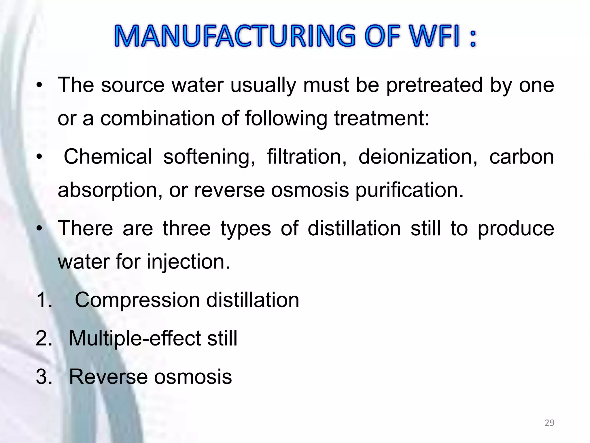 • The source water usually must be pretreated by one
or a combination of following treatment:
• Chemical softening, filtration, deionization, carbon
absorption, or reverse osmosis purification.
• There are three types of distillation still to produce
water for injection.
1. Compression distillation
2. Multiple-effect still
3. Reverse osmosis
29
 