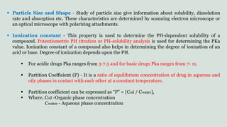  Particle Size and Shape - Study of particle size give information about solubility, dissolution
rate and absorption etc. These characteristics are determined by scanning electron microscope or
an optical microscope with polarizing attachments.
 Ionization constant - This property is used to determine the PH-dependent solubility of a
compound. Potentiometric PH titration or PH-solubility analysis is used for determining the PKa
value. Ionization constant of a compound also helps in determining the degree of ionization of an
acid or base. Degree of ionization depends upon the PH.
 For acidic drugs Pka ranges from 3-7.5 and for basic drugs Pka ranges from 7- 11.
 Partition Coefficient (P) - It is a ratio of equilibrium concentration of drug in aqueous and
oily phases in contact with each other at a constant temperature.
 Partition coefficient can be expressed as “P” = [Coil / Cwater],
 Where, Coil -Organic phase concentration
Cwater - Aqueous phase concentration
 