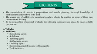  The formulations of parenteral preparations need careful planning, thorough knowledge of
medicaments and additives to be used.
 The excess use of additives in parenteral products should be avoided as some of these may
interfere with the drug.
 In the preparation of parental products, the following substances are added to make a stable
preparation.
1. Vehicles
2. Additives
 Solubilizing agents
 Stabilizers
 Buffering agents
 Antibacterial agents
 Chelating agents.
 Suspending, emulsifying and wetting agents.
 Tonicity factors
EXCIPIENTS
 