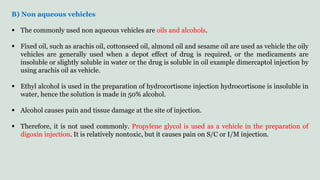B) Non aqueous vehicles
 The commonly used non aqueous vehicles are oils and alcohols.
 Fixed oil, such as arachis oil, cottonseed oil, almond oil and sesame oil are used as vehicle the oily
vehicles are generally used when a depot effect of drug is required, or the medicaments are
insoluble or slightly soluble in water or the drug is soluble in oil example dimercaptol injection by
using arachis oil as vehicle.
 Ethyl alcohol is used in the preparation of hydrocortisone injection hydrocortisone is insoluble in
water, hence the solution is made in 50% alcohol.
 Alcohol causes pain and tissue damage at the site of injection.
 Therefore, it is not used commonly. Propylene glycol is used as a vehicle in the preparation of
digoxin injection. It is relatively nontoxic, but it causes pain on S/C or I/M injection.
 