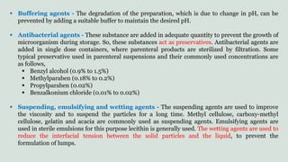  Buffering agents - The degradation of the preparation, which is due to change in pH, can be
prevented by adding a suitable buffer to maintain the desired pH.
 Antibacterial agents - These substance are added in adequate quantity to prevent the growth of
microorganism during storage. So, these substances act as preservatives. Antibacterial agents are
added in single dose containers, where parenteral products are sterilized by filtration. Some
typical preservative used in parenteral suspensions and their commonly used concentrations are
as follows,
 Benzyl alcohol (0.9% to 1.5%)
 Methylparaben (0.18% to 0.2%)
 Propylparaben (0.02%)
 Benzalkonium chloride (0.01% to 0.02%)
 Suspending, emulsifying and wetting agents - The suspending agents are used to improve
the viscosity and to suspend the particles for a long time. Methyl cellulose, carboxy-methyl
cellulose, gelatin and acacia are commonly used as suspending agents. Emulsifying agents are
used in sterile emulsions for this purpose lecithin is generally used. The wetting agents are used to
reduce the interfacial tension between the solid particles and the liquid, to prevent the
formulation of lumps.
 