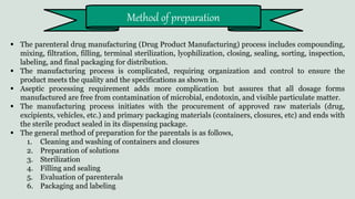  The parenteral drug manufacturing (Drug Product Manufacturing) process includes compounding,
mixing, filtration, filling, terminal sterilization, lyophilization, closing, sealing, sorting, inspection,
labeling, and final packaging for distribution.
 The manufacturing process is complicated, requiring organization and control to ensure the
product meets the quality and the specifications as shown in.
 Aseptic processing requirement adds more complication but assures that all dosage forms
manufactured are free from contamination of microbial, endotoxin, and visible particulate matter.
 The manufacturing process initiates with the procurement of approved raw materials (drug,
excipients, vehicles, etc.) and primary packaging materials (containers, closures, etc) and ends with
the sterile product sealed in its dispensing package.
 The general method of preparation for the parentals is as follows,
1. Cleaning and washing of containers and closures
2. Preparation of solutions
3. Sterilization
4. Filling and sealing
5. Evaluation of parenterals
6. Packaging and labeling
Method of preparation
 