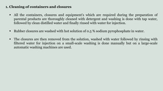 1. Cleaning of containers and closures
 All the containers, closures and equipment's which are required during the preparation of
parental products are thoroughly cleaned with detergent and washing is done with tap water,
followed by clean distilled water and finally rinsed with water for injection.
 Rubber closures are washed with hot solution of 0.5 % sodium pyrophosphate in water.
 The closures are then removed from the solution, washed with water followed by rinsing with
filtered water for injection on a small-scale washing is done manually but on a large-scale
automatic washing machines are used.
 