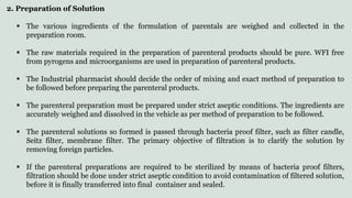 2. Preparation of Solution
 The various ingredients of the formulation of parentals are weighed and collected in the
preparation room.
 The raw materials required in the preparation of parenteral products should be pure. WFI free
from pyrogens and microorganisms are used in preparation of parenteral products.
 The Industrial pharmacist should decide the order of mixing and exact method of preparation to
be followed before preparing the parenteral products.
 The parenteral preparation must be prepared under strict aseptic conditions. The ingredients are
accurately weighed and dissolved in the vehicle as per method of preparation to be followed.
 The parenteral solutions so formed is passed through bacteria proof filter, such as filter candle,
Seitz filter, membrane filter. The primary objective of filtration is to clarify the solution by
removing foreign particles.
 If the parenteral preparations are required to be sterilized by means of bacteria proof filters,
filtration should be done under strict aseptic condition to avoid contamination of filtered solution,
before it is finally transferred into final container and sealed.
 