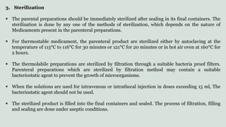 3. Sterilization
 The parental preparations should be immediately sterilized after sealing in its final containers. The
sterilization is done by any one of the methods of sterilization, which depends on the nature of
Medicaments present in the parenteral preparations.
 For thermostable medicament, the parenteral product are sterilized either by autoclaving at the
temperature of 115°C to 116°C for 30 minutes or 121°C for 20 minutes or in hot air oven at 160°C for
2 hours.
 The thermolabile preparations are sterilized by filtration through a suitable bacteria proof filters.
Parenteral preparations which are sterilized by filtration method may contain a suitable
bacteriostatic agent to prevent the growth of microorganisms.
 When the solutions are used for intravenous or intrathecal injection in doses exceeding 15 ml, The
bacteriostatic agent should not be used.
 The sterilized product is filled into the final containers and sealed. The process of filtration, filling
and sealing are done under aseptic conditions.
 