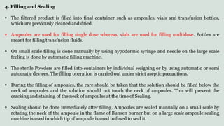 4. Filling and Sealing
 The filtered product is filled into final container such as ampoules, vials and transfusion bottles,
which are previously cleaned and dried.
 Ampoules are used for filling single dose whereas, vials are used for filling multidose. Bottles are
meant for filling transfusion fluids.
 On small scale filling is done manually by using hypodermic syringe and needle on the large scale
feeling is done by automatic filling machine.
 The sterile Powders are filled into containers by individual weighing or by using automatic or semi
automatic devices. The filling operation is carried out under strict aseptic precautions.
 During the filling of ampoules, the care should be taken that the solution should be filled below the
neck of ampoules and the solution should not touch the neck of ampoules. This will prevent the
cracking and staining of the neck of ampoules at the time of Sealing.
 Sealing should be done immediately after filling. Ampoules are sealed manually on a small scale by
rotating the neck of the ampoule in the flame of Bunsen burner but on a large scale ampoule sealing
machine is used in which tip of ampoule is used to fused to seal it.
 