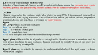 5. Selection of containers and closures
Selection of Containers and Closures should be such that it should ensure that products must remain
its purity, potency and quality during intimate contact with the container throughout its shelf life.
 Glass
Glass is employed as the container material of choice for most SVIs. It is composed, principally of
silicon dioxide, with varying amount of other oxides such as sodium, potassium, calcium, magnesium,
aluminum, boron, and iron. Glass is preferred for clarity reasons.
Types
The USP provides a classification of glass
Type I - a borosilicate glass
Type II - a soda lime treated glass
Type III - a soda lime glass
NP - a soda lime glass not suitable for containers for parenteral.
Type I glass will be suitable for all products, although sulfur dioxide treatment is sometimes used for
even greater resistance to glass leachable. Because cost must be considered, one of the other, less
expensive types may be acceptable.
Type II glass may be suitable, for example, for a solution that is buffered, has a pH below 7, or is not
reactive with the glass.
 
