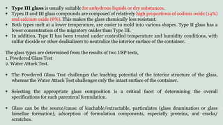  Type III glass is usually suitable for anhydrous liquids or dry substances.
 Types II and III glass compounds are composed of relatively high proportions of sodium oxide (14%)
and calcium oxide (8%). This makes the glass chemically less resistant.
 Both types melt at a lower temperature, are easier to mold into various shapes. Type II glass has a
lower concentration of the migratory oxides than Type III.
 In addition, Type II has been treated under controlled temperature and humidity conditions, with
sulfur dioxide or other dealkalizers to neutralize the interior surface of the container.
The glass types are determined from the results of two USP tests,
1. Powdered Glass Test
2. Water Attack Test.
 The Powdered Glass Test challenges the leaching potential of the interior structure of the glass,
whereas the Water Attack Test challenges only the intact surface of the container.
 Selecting the appropriate glass composition is a critical facet of determining the overall
specifications for each parenteral formulation.
 Glass can be the source/cause of leachable/extractable, particulates (glass deamination or glass
lamellae formation), adsorption of formulation components, especially proteins, and cracks/
scratches.
 