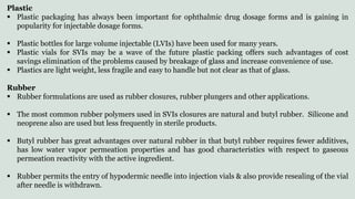 Plastic
 Plastic packaging has always been important for ophthalmic drug dosage forms and is gaining in
popularity for injectable dosage forms.
 Plastic bottles for large volume injectable (LVIs) have been used for many years.
 Plastic vials for SVIs may be a wave of the future plastic packing offers such advantages of cost
savings elimination of the problems caused by breakage of glass and increase convenience of use.
 Plastics are light weight, less fragile and easy to handle but not clear as that of glass.
Rubber
 Rubber formulations are used as rubber closures, rubber plungers and other applications.
 The most common rubber polymers used in SVIs closures are natural and butyl rubber. Silicone and
neoprene also are used but less frequently in sterile products.
 Butyl rubber has great advantages over natural rubber in that butyl rubber requires fewer additives,
has low water vapor permeation properties and has good characteristics with respect to gaseous
permeation reactivity with the active ingredient.
 Rubber permits the entry of hypodermic needle into injection vials & also provide resealing of the vial
after needle is withdrawn.
 
