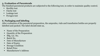 5. Evaluation of Parenterals
The finished parenteral products are subjected to the following test, in order to maintain quality control.
 Sterility test
 Clarity test
 Leakage test
 Pyrogen test
6. Packaging and labeling
After evaluation of the parenteral preparation, the ampoules, vials and transfusion bottles are properly
labelled and packed. The label should state as,
 Name of the Preparation
 Quantity of the Preparation
 Mfg. Lic. No.
 Batch No.
 Date of Manufacture
 Date of Expiry
 Storage Condition
 Retail Price
 Manufacturer’s Address
 