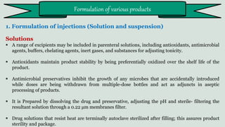 1. Formulation of injections (Solution and suspension)
Solutions
 A range of excipients may be included in parenteral solutions, including antioxidants, antimicrobial
agents, buffers, chelating agents, inert gases, and substances for adjusting tonicity.
 Antioxidants maintain product stability by being preferentially oxidized over the shelf life of the
product.
 Antimicrobial preservatives inhibit the growth of any microbes that are accidentally introduced
while doses are being withdrawn from multiple-dose bottles and act as adjuncts in aseptic
processing of products.
 It is Prepared by dissolving the drug and preservative, adjusting the pH and sterile- filtering the
resultant solution through a 0.22 μm membranes filter.
 Drug solutions that resist heat are terminally autoclave sterilized after filling; this assures product
sterility and package.
Formulation of various products
 
