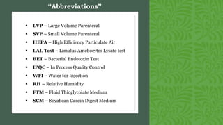  LVP – Large Volume Parenteral
 SVP – Small Volume Parenteral
 HEPA – High Efficiency Particulate Air
 LAL Test – Limulus Amebocytes Lysate test
 BET – Bacterial Endotoxin Test
 IPQC – In Process Quality Control
 WFI – Water for Injection
 RH – Relative Humidity
 FTM – Fluid Thioglycolate Medium
 SCM – Soyabean Casein Digest Medium
“Abbreviations”
 