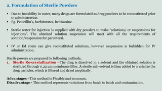 2. Formulation of Sterile Powders
 Due to instability in water, many drugs are formulated as drug powders to be reconstituted prior
to administration.
 Eg. Penicillin's, barbiturates, benzocaine.
 Sterile water for injection is supplied with dry powders to make “solutions/ or suspensions for
injections”. The obtained solution suspension will meet with all the requirements of
solution/suspension for parenteral.
 IV or IM route can give reconstituted solutions, however suspension is forbidden for IV
administration.
Sterile powers are prepared by following methods,
1. Sterile Re-crystallization - The drug is dissolved in a solvent and the obtained solution is
sterilized through 0.22 μm membrane filter. A sterile anti-solvent is then added to crystalize the
drug particles, which is filtered and dried aseptically.
Advantages - This method is Flexible and economic.
Disadvantage - This method represents variations from batch to batch and contamination.
 