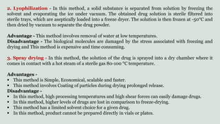 2. Lyophilization - In this method, a solid substance is separated from solution by freezing the
solvent and evaporating the ice under vacuum. The obtained drug solution is sterile filtered into
sterile trays, which are aseptically loaded into a freeze dryer. The solution is then frozen at -50°C and
then dried by vacuum to separate the drug powder.
Advantage - This method involves removal of water at low temperatures.
Disadvantage - The biological molecules are damaged by the stress associated with freezing and
drying and This method is expensive and time consuming.
3. Spray drying - In this method, the solution of the drug is sprayed into a dry chamber where it
comes in contact with a hot steam of a sterile gas 80-100 °C temperature.
Advantages -
 This method is Simple, Economical, scalable and faster.
 This method involves Coating of particles during drying prolonged release.
Disadvantage -
 In this method, high processing temperatures and high shear forces can easily damage drugs.
 In this method, higher levels of drugs are lost in comparison to freeze-drying.
 This method has a limited solvent choice for a given drug.
 In this method, product cannot be prepared directly in vials or plates.
 