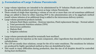 3. Formulation of Large Volume Parenterals
 Large volume injections are intended to be administered by IV Infusion Fluids and are included in
the group of sterile products and are known as large volume Parenterals.
 These consist of single dose injecting a volume of 100 ml or more than 100 ml sometimes additional
drugs are added to them by either injecting SVP to the administration sets or by piggyback method
(small volume infusion of an additional drug is added to the intravenous delivery system).
 Large volume parenteral products include,
1. Infusion fluid (Basic nutrition - Dextrose injection, Fluid replacement therapy - Normal saline)
2. Total parenterals Nutrition solution (TPN)
3. Intravenous antibiotics
4. Dialysis fluid
5. Irrigation solutions
 Large volume parenterals should be terminally heat sterilized.
 Apart from water for injection as the main component, other ingredients that should be included are
carbohydrates.
 The LVP are mostly clear solutions, except for the oil in water emulsions. The emulsions for infusion
are produced by highly specialized method as they are destabilized by heat.
 This result in many difficulties during production, thus the size of oil droplets should be controlled
during heat sterilization.
 