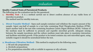 Quality Control Tests of Parenteral Products
The following are the evaluation test for the parenteral.
1. Sterility Test - It is a method carried out to detect confirm absence of any viable form of
microbes in product.
The method used for sterility tests are,
1. Direct Transfer Method - Open each sample container and withdraw the require amount of the
sample. Inject one-half of sample in a test tube containing Fluid Thioglycolate Medium (FTM).
Inject another half in the test tube containing Soyabean Casein Digest Medium (SCM). Volume of
the medium must be sufficient to promote and expedite microbial growth. Adequate mixing
between the sample inoculums and the culture medium must take place to maximize interaction
and facilitate microbial growth. If the product to be tested contains any anti-microbial agent, using
suitable reagent it should be neutralized before the test.
2. Membrane Filtration Method - This method is employed in the following cases,
1. Oil and oily preparations
2. Alcoholic preparations
3. For preparations miscible with or soluble in aqueous or oily solvents.
evaluation
 