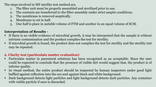 The steps involved in MF sterility test method are,
1. The filter unit must be properly assembled and sterilized prior to use.
2. The contents are transferred to the filter assembly under strict aseptic conditions.
3. The membrane is removed aseptically.
4. Membrane is cut in half.
5. One half is place in suitable volume of FTM and another in an equal volume of SCM.
Interpretation of Results -
 If there is no visible evidence of microbial growth, it may be interpreted that the sample is without
intrinsic contamination and the product complies the test for sterility.
 If microbial growth is found, the product does not complies the test for sterility and the sterility test
may be repeated.
2. Clarity test (particulate matter evaluation)
 Particulate matter in parenteral solutions has been recognized as an acceptable. Since the user
could be expected to conclude that the presence of visible dirt would suggest that, the product is of
inferior quality.
 In visual method, the entire product should be inspected by human inspectors under good light
baffled against reflection into the eye and against black and white background.
 Dark background detects light particles and light background detects dark particles. Any container
with visible particle if seen is discarded.
 