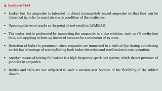 3. Leakers Test
 Leaker test for ampoules is intended to detect incompletely sealed ampoules so that they can be
discarded in order to maintain sterile condition of the medicines.
 Open capillaries or cracks at the point of seal result in LEAKERS.
 The leaker test is performed by immersing the ampoules in a dye solution, such as 1% methylene
blue, and applying at least 25 inches of vacuum for a minimum of 15 mins.
 Detection of leaker is prominent when ampoules are immersed in a bath of dye during autoclaving
as this has advantage of accomplishing both leaker detection and sterilization in one operation.
 Another means of testing for leakers is a high frequency spark test system, which detect presence of
pinholes in ampoules.
 Bottles and vials are not subjected to such a vacuum test because of the flexibility of the rubber
closure.
 