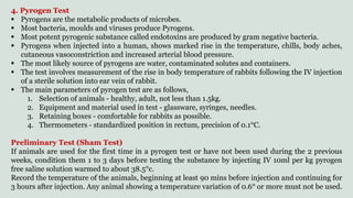 4. Pyrogen Test
 Pyrogens are the metabolic products of microbes.
 Most bacteria, moulds and viruses produce Pyrogens.
 Most potent pyrogenic substance called endotoxins are produced by gram negative bacteria.
 Pyrogens when injected into a human, shows marked rise in the temperature, chills, body aches,
cutaneous vasoconstriction and increased arterial blood pressure.
 The most likely source of pyrogens are water, contaminated solutes and containers.
 The test involves measurement of the rise in body temperature of rabbits following the IV injection
of a sterile solution into ear vein of rabbit.
 The main parameters of pyrogen test are as follows,
1. Selection of animals - healthy, adult, not less than 1.5kg.
2. Equipment and material used in test - glassware, syringes, needles.
3. Retaining boxes - comfortable for rabbits as possible.
4. Thermometers - standardized position in rectum, precision of 0.1°C.
Preliminary Test (Sham Test)
If animals are used for the first time in a pyrogen test or have not been used during the 2 previous
weeks, condition them 1 to 3 days before testing the substance by injecting IV 10ml per kg pyrogen
free saline solution warmed to about 38.5°c.
Record the temperature of the animals, beginning at least 90 mins before injection and continuing for
3 hours after injection. Any animal showing a temperature variation of 0.6° or more must not be used.
 