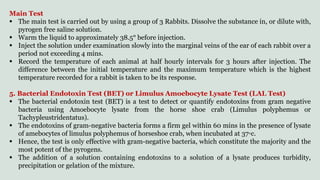 Main Test
 The main test is carried out by using a group of 3 Rabbits. Dissolve the substance in, or dilute with,
pyrogen free saline solution.
 Warm the liquid to approximately 38.5° before injection.
 Inject the solution under examination slowly into the marginal veins of the ear of each rabbit over a
period not exceeding 4 mins.
 Record the temperature of each animal at half hourly intervals for 3 hours after injection. The
difference between the initial temperature and the maximum temperature which is the highest
temperature recorded for a rabbit is taken to be its response.
5. Bacterial Endotoxin Test (BET) or Limulus Amoebocyte Lysate Test (LAL Test)
 The bacterial endotoxin test (BET) is a test to detect or quantify endotoxins from gram negative
bacteria using Amoebocyte lysate from the horse shoe crab (Limulus polyphemus or
Tachypleustridentatus).
 The endotoxins of gram-negative bacteria forms a firm gel within 60 mins in the presence of lysate
of amebocytes of limulus polyphemus of horseshoe crab, when incubated at 37◦c.
 Hence, the test is only effective with gram-negative bacteria, which constitute the majority and the
most potent of the pyrogens.
 The addition of a solution containing endotoxins to a solution of a lysate produces turbidity,
precipitation or gelation of the mixture.
 