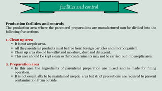 Production facilities and controls
The production area where the parenteral preparations are manufactured can be divided into the
following five sections,
1. Clean up area
 It is not aseptic area.
 All the parenteral products must be free from foreign particles and microorganism.
 Clean up area should be withstand moisture, dust and detergent.
 This area should be kept clean so that contaminants may not be carried out into aseptic area.
2. Preparation area
 In this area the ingredients of parenteral preparation are mixed and is made for filling
operation.
 It is not essentially to be maintained aseptic area but strict precautions are required to prevent
contamination from outside.
facilities and control
 