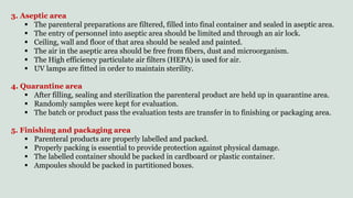 3. Aseptic area
 The parenteral preparations are filtered, filled into final container and sealed in aseptic area.
 The entry of personnel into aseptic area should be limited and through an air lock.
 Ceiling, wall and floor of that area should be sealed and painted.
 The air in the aseptic area should be free from fibers, dust and microorganism.
 The High efficiency particulate air filters (HEPA) is used for air.
 UV lamps are fitted in order to maintain sterility.
4. Quarantine area
 After filling, sealing and sterilization the parenteral product are held up in quarantine area.
 Randomly samples were kept for evaluation.
 The batch or product pass the evaluation tests are transfer in to finishing or packaging area.
5. Finishing and packaging area
 Parenteral products are properly labelled and packed.
 Properly packing is essential to provide protection against physical damage.
 The labelled container should be packed in cardboard or plastic container.
 Ampoules should be packed in partitioned boxes.
 