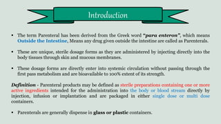  The term Parenteral has been derived from the Greek word “para enteron”, which means
Outside the Intestine, Means any drug given outside the intestine are called as Parenterals.
 These are unique, sterile dosage forms as they are administered by injecting directly into the
body tissues through skin and mucous membranes.
 These dosage forms are directly enter into systemic circulation without passing through the
first pass metabolism and are bioavailable to 100% extent of its strength.
Definition - Parenteral products may be defined as sterile preparations containing one or more
active ingredients intended for the administration into the body or blood stream directly by
injection, infusion or implantation and are packaged in either single dose or multi dose
containers.
 Parenterals are generally dispense in glass or plastic containers.
Introduction
 